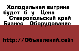 Холодильная витрина будет. б. у › Цена ­ 18 000 - Ставропольский край Бизнес » Оборудование   